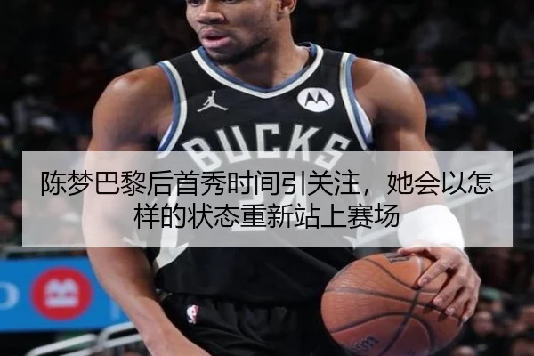 陈梦巴黎后首秀时间引关注，她会以怎样的状态重新站上赛场